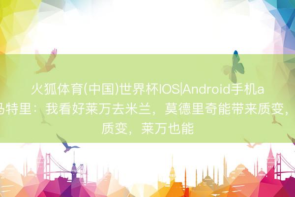 火狐体育(中国)世界杯IOS|Android手机app下载 马特里：我看好莱万去米兰，莫德里奇能带来质变，莱万也能