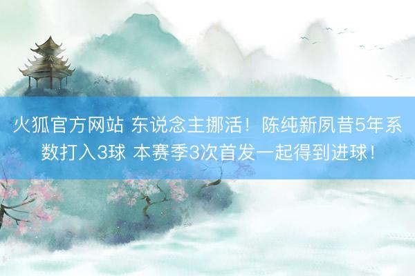 火狐官方网站 东说念主挪活！陈纯新夙昔5年系数打入3球 本赛季3次首发一起得到进球！