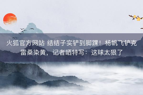 火狐官方网站 结结子实铲到脚踝！杨帆飞铲克雷桑染黄，记者晒特写：这球太狠了