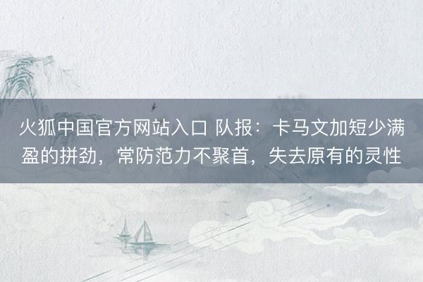 火狐中国官方网站入口 队报：卡马文加短少满盈的拼劲，常防范力不聚首，失去原有的灵性