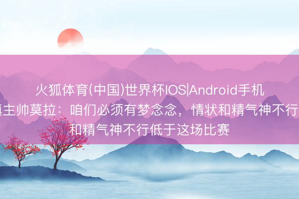 火狐体育(中国)世界杯IOS|Android手机app下载 三镇主帅莫拉：咱们必须有梦念念，情状和精气神不行低于这场比赛