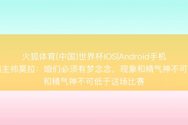 火狐体育(中国)世界杯IOS|Android手机app下载 三镇主帅莫拉：咱们必须有梦念念，现象和精气神不可低于这场比赛