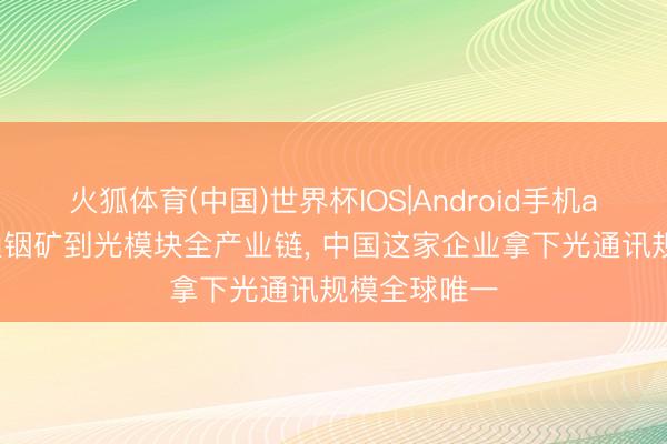 火狐体育(中国)世界杯IOS|Android手机app下载 买通铟矿到光模块全产业链， 中国这家企业拿下光通讯规模全球唯一