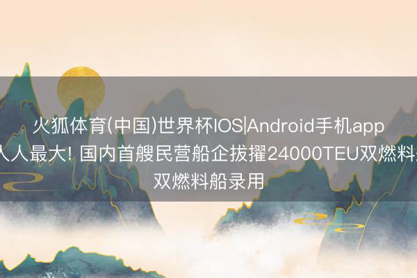 火狐体育(中国)世界杯IOS|Android手机app下载 人人最大! 国内首艘民营船企拔擢24000TEU双燃料船录用