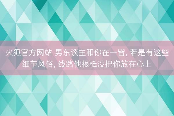 火狐官方网站 男东谈主和你在一皆, 若是有这些细节风俗, 线路他根柢没把你放在心上