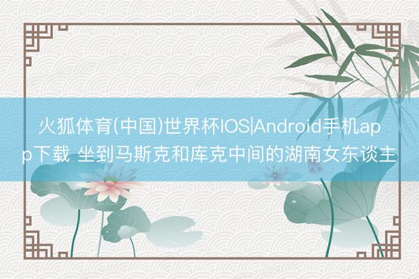 火狐体育(中国)世界杯IOS|Android手机app下载 坐到马斯克和库克中间的湖南女东谈主