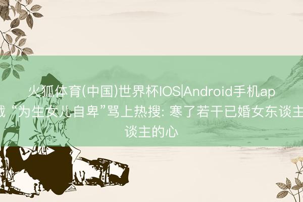 火狐体育(中国)世界杯IOS|Android手机app下载 “为生女儿自卑”骂上热搜: 寒了若干已婚女东谈主的心