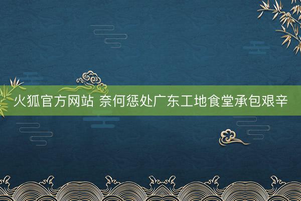 火狐官方网站 奈何惩处广东工地食堂承包艰辛