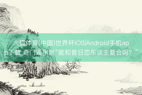 火狐体育(中国)世界杯IOS|Android手机app下载 奇门遁甲断“能和昔日恋东谈主复合吗？”