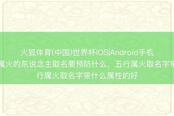 火狐体育(中国)世界杯IOS|Android手机app下载 五行属火的东说念主取名要预防什么，五行属火取名字带什么属性的好
