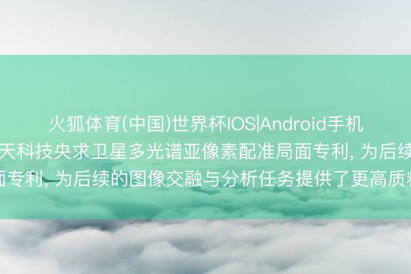 火狐体育(中国)世界杯IOS|Android手机app下载 成皆昊宇星空航天科技央求卫星多光谱亚像素配准局面专利， 为后续的图像交融与分析任务提供了更高质料的数据基础