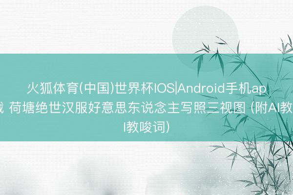 火狐体育(中国)世界杯IOS|Android手机app下载 荷塘绝世汉服好意思东说念主写照三视图 (附AI教唆词)