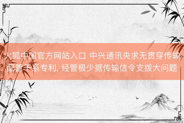 火狐中国官方网站入口 中兴通讯央求无贯穿传输配置干系专利， 经管极少据传输信令支拨大问题