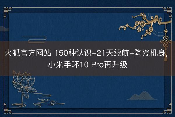 火狐官方网站 150种认识+21天续航+陶瓷机身， 小米手环10 Pro再升级