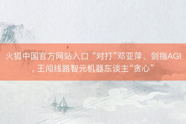 火狐中国官方网站入口 “对打”邓亚萍、剑指AGI， 王闯线路智元机器东谈主“贪心”