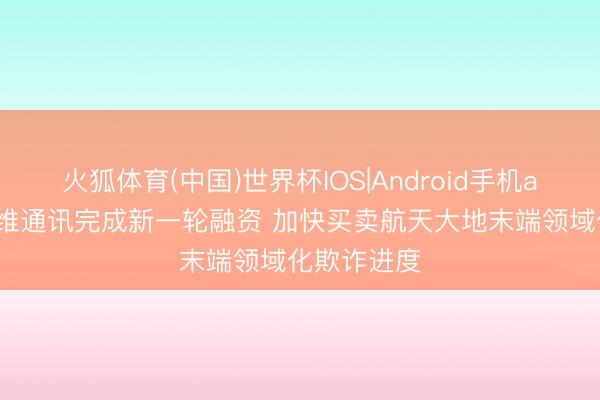 火狐体育(中国)世界杯IOS|Android手机app下载 控维通讯完成新一轮融资 加快买卖航天大地末端领域化欺诈进度