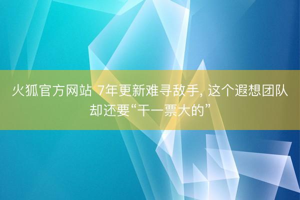 火狐官方网站 7年更新难寻敌手， 这个遐想团队却还要“干一票大的”