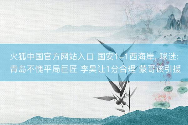 火狐中国官方网站入口 国安1-1西海岸， 球迷: 青岛不愧平局巨匠 李昊让1分合理 蒙哥该引援