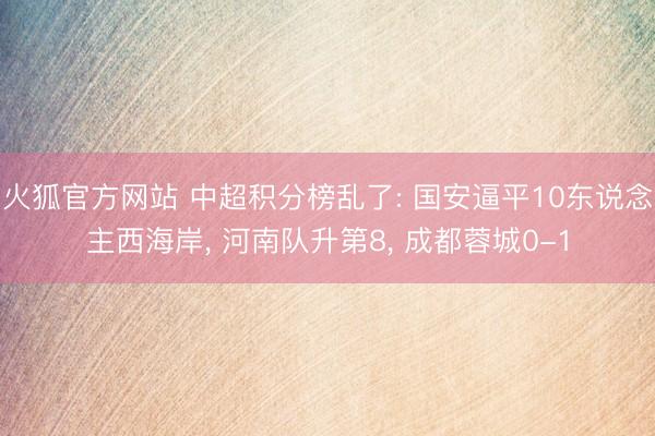 火狐官方网站 中超积分榜乱了: 国安逼平10东说念主西海岸， 河南队升第8， 成都蓉城0-1