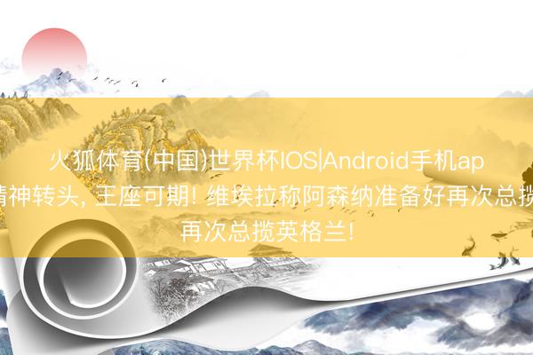 火狐体育(中国)世界杯IOS|Android手机app下载 精神转头, 王座可期! 维埃拉称阿森纳准备好再次总揽英格兰!