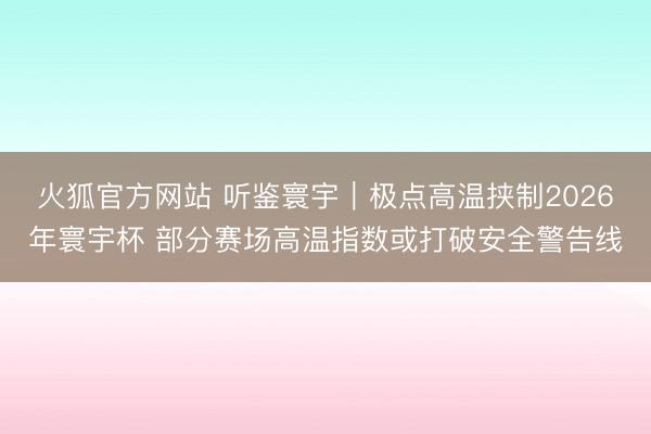 火狐官方网站 听鉴寰宇｜极点高温挟制2026年寰宇杯 部分赛场高温指数或打破安全警告线