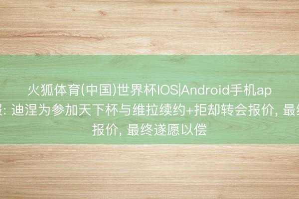 火狐体育(中国)世界杯IOS|Android手机app下载 队报: 迪涅为参加天下杯与维拉续约+拒却转会报价， 最终遂愿以偿