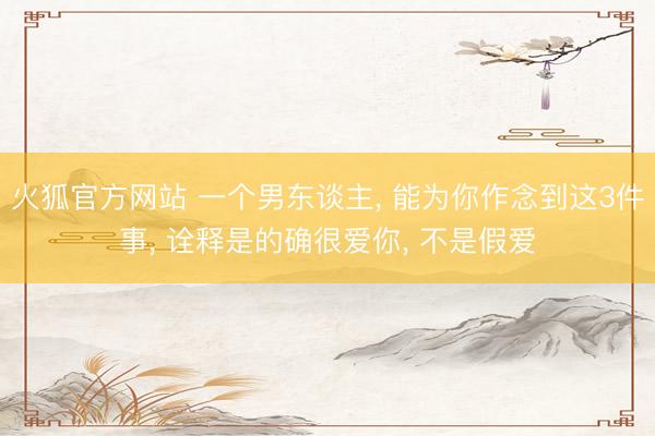 火狐官方网站 一个男东谈主， 能为你作念到这3件事， 诠释是的确很爱你， 不是假爱