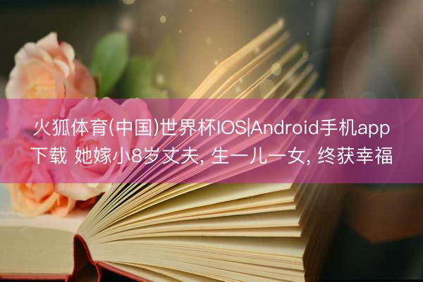 火狐体育(中国)世界杯IOS|Android手机app下载 她嫁小8岁丈夫， 生一儿一女， 终获幸福