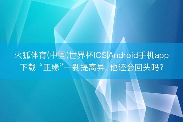 火狐体育(中国)世界杯IOS|Android手机app下载 “正缘”一刹提离异， 他还会回头吗?