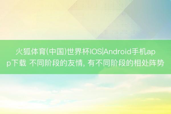 火狐体育(中国)世界杯IOS|Android手机app下载 不同阶段的友情， 有不同阶段的相处阵势