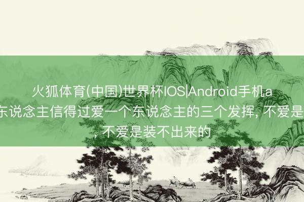火狐体育(中国)世界杯IOS|Android手机app下载 男东说念主信得过爱一个东说念主的三个发挥， 不爱是装不出来的