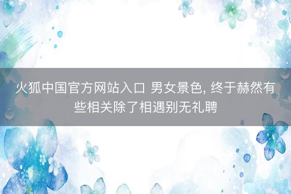 火狐中国官方网站入口 男女景色， 终于赫然有些相关除了相遇别无礼聘