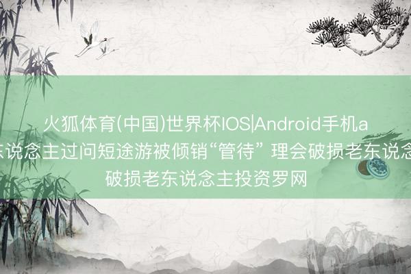 火狐体育(中国)世界杯IOS|Android手机app下载 老东说念主过问短途游被倾销“管待” 理会破损老东说念主投资罗网