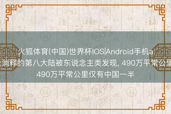 火狐体育(中国)世界杯IOS|Android手机app下载 地球上消释的第八大陆被东说念主类发现， 490万平常公里仅有中国一半
