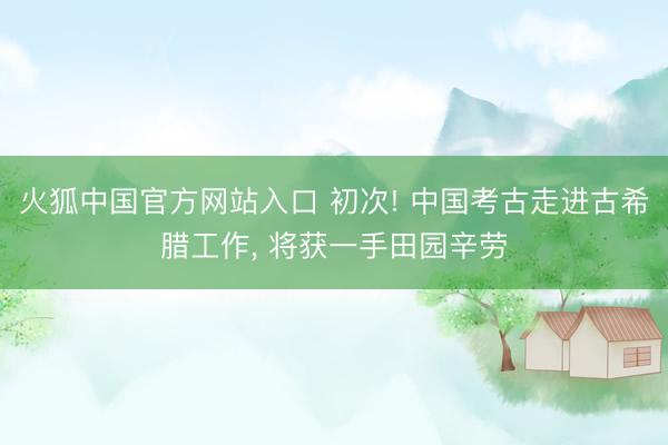 火狐中国官方网站入口 初次! 中国考古走进古希腊工作， 将获一手田园辛劳