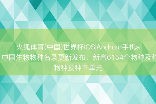 火狐体育(中国)世界杯IOS|Android手机app下载 中国生物物种名录更新发布，新增6154个物种及种下单元