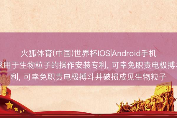 火狐体育(中国)世界杯IOS|Android手机app下载 瑞禾生物肯求用于生物粒子的操作安装专利， 可幸免职责电极搏斗并破损成见生物粒子
