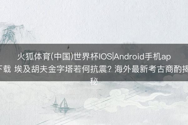 火狐体育(中国)世界杯IOS|Android手机app下载 埃及胡夫金字塔若何抗震? 海外最新考古商酌揭秘