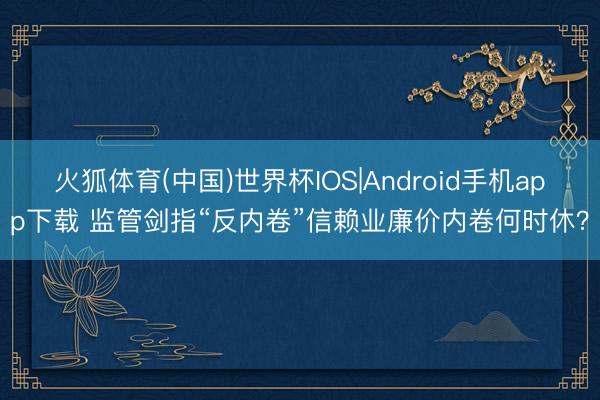 火狐体育(中国)世界杯IOS|Android手机app下载 监管剑指“反内卷”信赖业廉价内卷何时休？