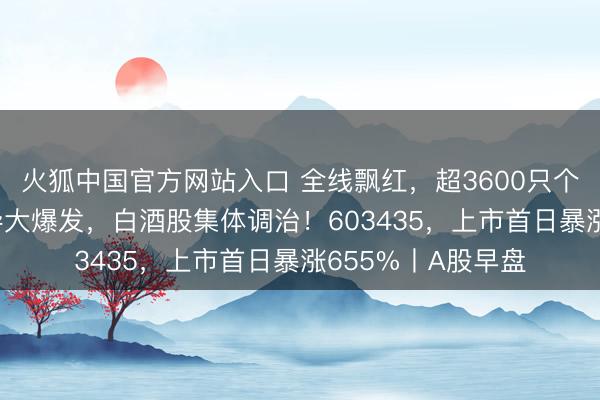 火狐中国官方网站入口 全线飘红，超3600只个股高涨！PCB倡导大爆发，白酒股集体调治！603435，上市首日暴涨655%丨A股早盘