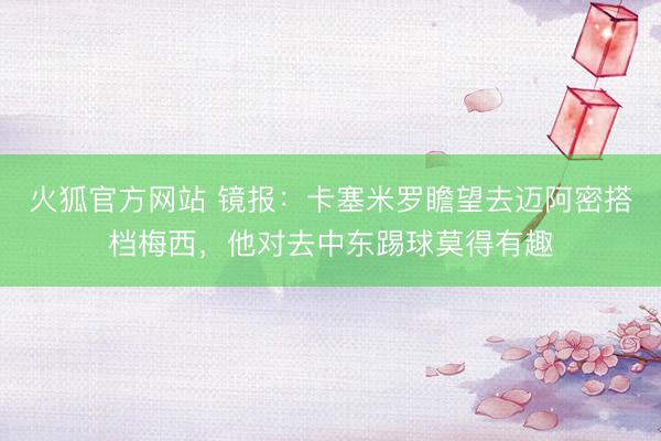火狐官方网站 镜报:卡塞米罗瞻望去迈阿密搭档梅西,他对去中东踢球莫得有趣