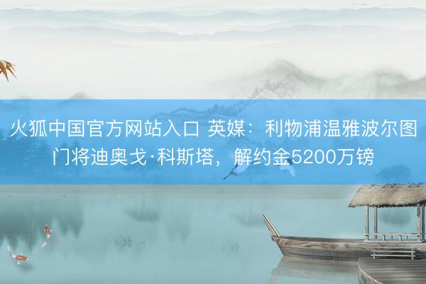 火狐中国官方网站入口 英媒:利物浦温雅波尔图门将迪奥戈·科斯塔,解约金5200万镑
