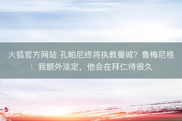 火狐官方网站 孔帕尼终将执教曼城？鲁梅尼格：我额外淡定，他会在拜仁待很久