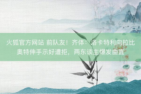 火狐官方网站 前队友!齐体:洛卡特利向拉比奥特伸手示好遭拒,两东谈主爆发曲直