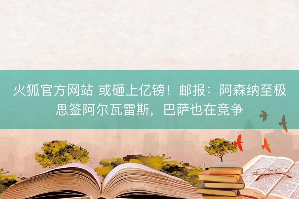 火狐官方网站 或砸上亿镑！邮报：阿森纳至极思签阿尔瓦雷斯，巴萨也在竞争