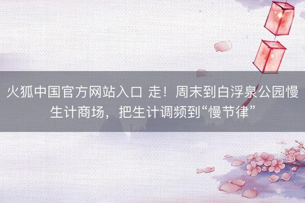 火狐中国官方网站入口 走！周末到白浮泉公园慢生计商场，把生计调频到“慢节律”