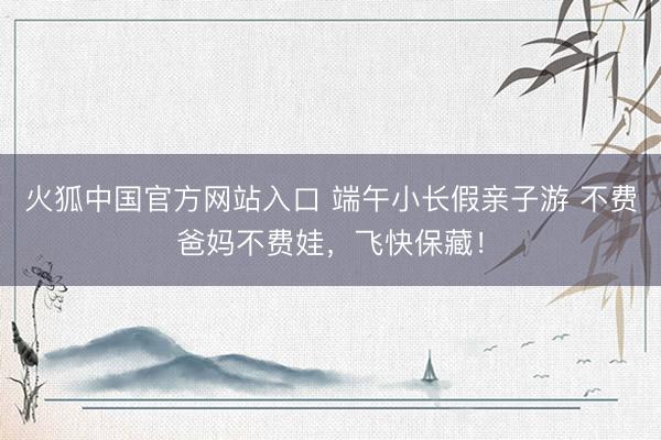 火狐中国官方网站入口 端午小长假亲子游 不费爸妈不费娃，飞快保藏！