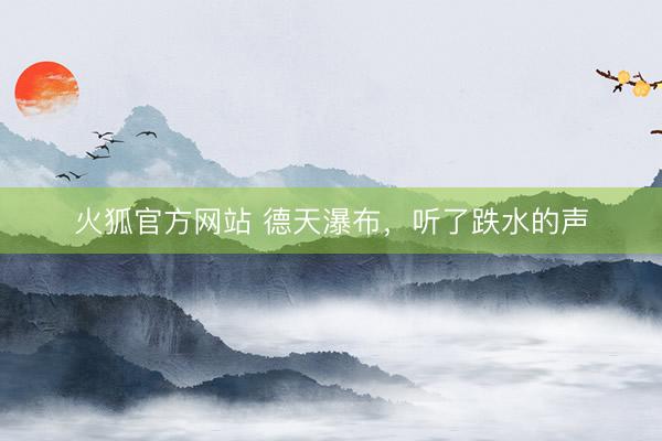 火狐官方网站 德天瀑布，听了跌水的声