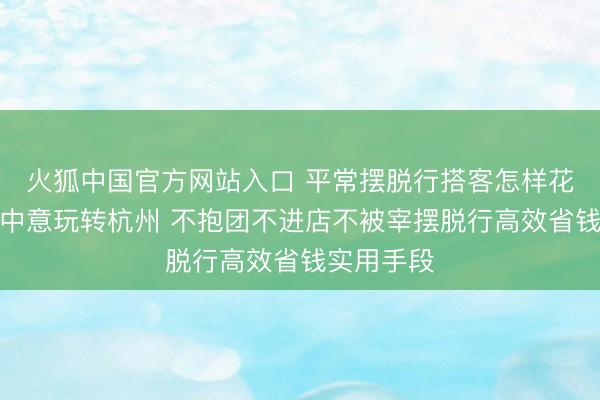 火狐中国官方网站入口 平常摆脱行搭客怎样花更少的钱中意玩转杭州 不抱团不进店不被宰摆脱行高效省钱实用手段