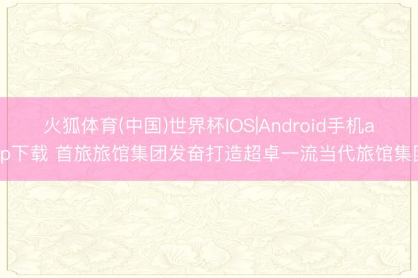 火狐体育(中国)世界杯IOS|Android手机app下载 首旅旅馆集团发奋打造超卓一流当代旅馆集团